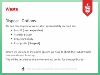 Waste
Disposal Options
We can only dispose of waste at an appropriately licensed site.
• Landfill (most expensive)
• Transfer Station
• Recycling Facility
• Exempt site (cheapest)
Before we use any of the above options we have to check their what wastes
they are allowed to accept.
This will be detailed on the environmental permit for the specific site
 