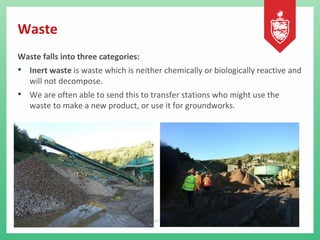 Waste
Waste falls into three categories:
• Inert waste is waste which is neither chemically or biologically reactive and
will not decompose.
• We are often able to send this to transfer stations who might use the
waste to make a new product, or use it for groundworks.
 