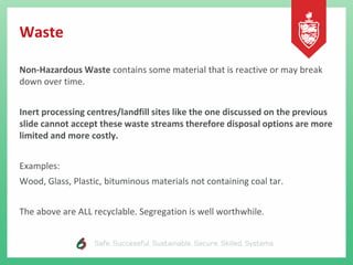 Waste
Non-Hazardous Waste contains some material that is reactive or may break
down over time.
Inert processing centres/landfill sites like the one discussed on the previous
slide cannot accept these waste streams therefore disposal options are more
limited and more costly.
Examples:
Wood, Glass, Plastic, bituminous materials not containing coal tar.
The above are ALL recyclable. Segregation is well worthwhile.
 