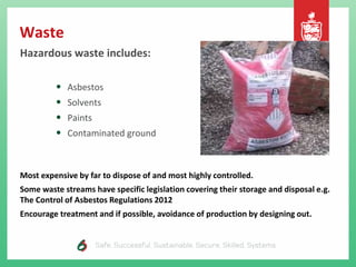 Waste
Hazardous waste includes:
• Asbestos
• Solvents
• Paints
• Contaminated ground
Most expensive by far to dispose of and most highly controlled.
Some waste streams have specific legislation covering their storage and disposal e.g.
The Control of Asbestos Regulations 2012
Encourage treatment and if possible, avoidance of production by designing out.
 