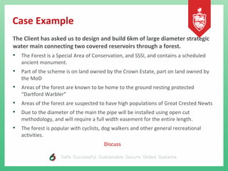 Case Example
The Client has asked us to design and build 6km of large diameter strategic
water main connecting two covered reservoirs through a forest.
• The Forest is a Special Area of Conservation, and SSSI, and contains a scheduled
ancient monument.
• Part of the scheme is on land owned by the Crown Estate, part on land owned by
the MoD
• Areas of the forest are known to be home to the ground nesting protected
“Dartford Warbler”
• Areas of the forest are suspected to have high populations of Great Crested Newts
• Due to the diameter of the main the pipe will be installed using open cut
methodology, and will require a full width easement for the entire length.
• The forest is popular with cyclists, dog walkers and other general recreational
activities.
Discuss
 