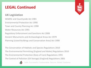 LEGAL Continued
UK Legislation
Wildlife and Countryside Act 1981
Environmental Protection Act 1990
Town and County Planning Act 1990
Water Resources Act 1991
Regulatory Enforcement and Sanctions Act 2008
Ancient Monuments and Archaeological Areas Act 1979
Planning (Listed Buildings and Conservation Area) Act 1990
The Conservation of Habitats and Species Regulations 2010
The Environmental Permitting (England and Wales) Regulations 2010
The Environmental Protection (Duty of Care) Regulations 1991
The Control of Pollution (Oil Storage) (England) Regulations 2001
 