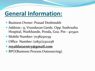 General Information:
 Business Owner: Prasad Deshmukh
 Address : 9, Vrundavan Garde, Opp. Sushrusha
Hospital, Warkhande, Ponda, Goa. Pin - 403401
 Mobile Number: 7038250039
 Office Number: (0832)2312258
 royaldataentry@gmail.com
 BPO(Business Process Outsourcing).
 