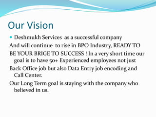 Our Vision
 Deshmukh Services as a successful company
And will continue to rise in BPO Industry, READY TO
BE YOUR BRIGE TO SUCCESS ! In a very short time our
goal is to have 50+ Experienced employees not just
Back Office job but also Data Entry job encoding and
Call Center.
Our Long Term goal is staying with the company who
believed in us.
 