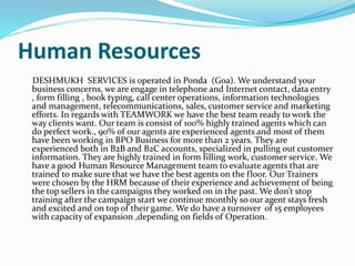 Human Resources
DESHMUKH SERVICES is operated in Ponda (Goa). We understand your
business concerns, we are engage in telephone and Internet contact, data entry
, form filling , book typing, call center operations, information technologies
and management, telecommunications, sales, customer service and marketing
efforts. In regards with TEAMWORK we have the best team ready to work the
way clients want. Our team is consist of 100% highly trained agents which can
do perfect work., 90% of our agents are experienced agents and most of them
have been working in BPO Business for more than 2 years. They are
experienced both in B2B and B2C accounts, specialized in pulling out customer
information. They are highly trained in form filling work, customer service. We
have a good Human Resource Management team to evaluate agents that are
trained to make sure that we have the best agents on the floor. Our Trainers
were chosen by the HRM because of their experience and achievement of being
the top sellers in the campaigns they worked on in the past. We don’t stop
training after the campaign start we continue monthly so our agent stays fresh
and excited and on top of their game. We do have a turnover of 15 employees
with capacity of expansion ,depending on fields of Operation.
 