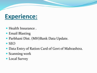 Experience:
 Health Insurance .
 Email Blasting
 Parbhani Dist. (MH)Bank Data Update.
 SEO
 Data Entry of Ration Card of Govt of Mahrashtra.
 Scanning work
 Local Survey
 