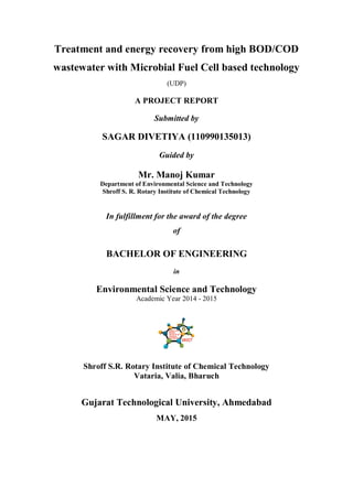 Treatment and energy recovery from high BOD/COD
wastewater with Microbial Fuel Cell based technology
(UDP)
A PROJECT REPORT
Submitted by
SAGAR DIVETIYA (110990135013)
Guided by
Mr. Manoj Kumar
Department of Environmental Science and Technology
Shroff S. R. Rotary Institute of Chemical Technology
In fulfillment for the award of the degree
of
BACHELOR OF ENGINEERING
in
Environmental Science and Technology
Academic Year 2014 - 2015
Shroff S.R. Rotary Institute of Chemical Technology
Vataria, Valia, Bharuch
Gujarat Technological University, Ahmedabad
MAY, 2015
 