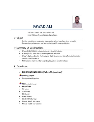 FAWAD ALI
Tell: +923333101108, +923212083309
Email Address: fawadalibaloch@gmail.com
 Object
Seeking a position in progressive organization where I can have since of quality
Competition, achievement and reorganization with my almost desire.
 Summary Of Qualifications
 B.Tech (HONERS) Civil in Indus University Karachi. Pakistan
 B.Tech (PASS) Civil in Indus University Karachi. Pakistan
 3 Year's Diploma D.A.E in Technology of CIVIL Government Mono Technical Institute,
Landhi, Karachi. Pakistan
 Matriculation from Board of Secondary Education Karachi. Pakistan
 Experience
 EXPONENT ENGINEERS (PVT.) LTD.(continue)
Drafting Depart
 Site Layout and Location
TSS(Technical Site Survey)
 RF And TXN
 R.F Survey
 LOS Survey
 BSS Survey
 Power Survey
 CSS(Civil Site Survey)
 Manual Sketch Site Layout
 Manual Sketch Site Location
 