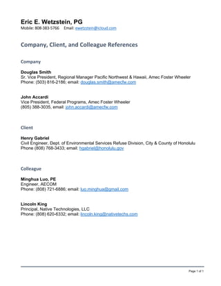 Page 1 of 1
Eric E. Wetzstein, PG
Mobile: 808‐383‐5766     Email: ewetzstein@icloud.com  
Company, Client, and Colleague References      
Company 
Douglas Smith
Sr. Vice President, Regional Manager Pacific Northwest & Hawaii, Amec Foster Wheeler
Phone: (503) 816-2186; email: douglas.smith@amecfw.com
John Accardi
Vice President, Federal Programs, Amec Foster Wheeler
(805) 388-3035, email: john.accardi@amecfw.com
Client 
Henry Gabriel
Civil Engineer, Dept. of Environmental Services Refuse Division, City & County of Honolulu
Phone (808) 768-3433; email: hgabriel@honolulu.gov
Colleague 
Minghua Luo, PE
Engineer, AECOM
Phone: (808) 721-6886; email: luo.minghua@gmail.com
Lincoln King
Principal, Native Technologies, LLC
Phone: (808) 620-6332; email: lincoln.king@nativetechs.com
 