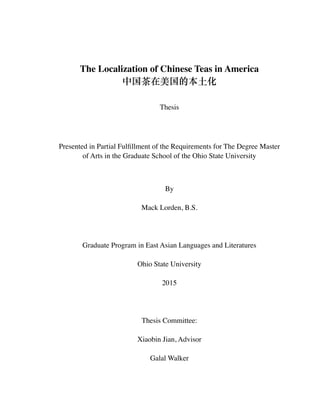 !
!
The Localization of Chinese Teas in America	

中国茶在美国的本⼟土化	

!
Thesis	

!
Presented in Partial Fulﬁllment of the Requirements for The Degree Master
of Arts in the Graduate School of the Ohio State University	

!
By	

Mack Lorden, B.S.	

!
Graduate Program in East Asian Languages and Literatures	

Ohio State University 	

2015	

!
Thesis Committee:	

Xiaobin Jian, Advisor	

Galal Walker 
 