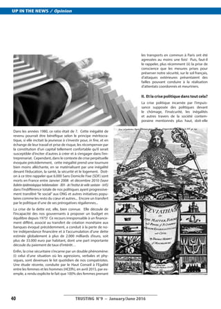 Dans les années 1980, ce ratio était de 7. Cette inégalité de
revenu pourrait être bénéfique selon le principe méritocra-
tique, si elle incitait la jeunesse à s’investir pour, in fine, et en
échange de leur travail et prise de risque, les récompenser par
la constitution d’un capital tellement confortable qu’il serait
susceptible d’inciter d’autres à créer et à s’engager dans l’en-
treprenariat. Cependant, dans le contexte de crise perpétuelle
évoquée précédemment, cette inégalité prend une tournure
bien moins alléchante, en se matérialisant par une inégalité
devant l’éducation, la santé, la sécurité et le logement. Doit-
on à ce titre rappeler que 6.000 Sans Domicile Fixe (SDF) sont
morts en France entre Janvier 2008 et décembre 2010 (Source
Bulletin épidémiologique hebdomadaire - BEH - de l’Institut de veille sanitaire - InVS)
dans l’indifférence totale de nos politiques ayant progressive-
ment transféré “le social” aux ONG et autres initiatives popu-
laires comme les resto du cœur et autres... Encore un transfert
par le politique d’une de ses prérogatives régaliennes...
La crise de la dette est, elle, bien connue. Elle découle de
l’incapacité des nos gouvernants à proposer un budget en
équilibre depuis 1975! Ce recours irresponsable à un finance-
ment différé, associé au transfert de création monétaire aux
banques évoqué précédemment, a conduit à la perte de no-
tre indépendance financière et à l’accumulation d’une dette
estimée globalement à plus de 2.000 milliards d’euro, soit
plus de 33.000 euro par habitant, dont une part importante
découle du paiement de taux d’intérêt…
Enfin, la crise sécuritaire s’incarne par un double phénomène:
(i) celui d’une situation où les agressions, verbales et phy-
siques, sont devenues le lot quotidien de nos compatriotes.
Une étude récente, conduite par le Haut Conseil à l’Egalité
entre les femmes et les hommes (HCEfh), en avril 2015, par ex-
emple, a rendu explicite le fait que 100% des femmes prenant
les transports en commun à Paris ont été
agressées au moins une fois! Puis, faut-il
le rappeler, plus récemment (ii) la prise de
conscience que les mesures prises pour
préserver notre sécurité, sur le sol français,
d’attaques extérieures présentaient des
failles pouvant conduire à la réalisation
d’attentats coordonnés et meurtriers.
II. Et la crise politique dans tout cela?
La crise politique incarnée par l’impuis-
sance supposée des politiques devant
le chômage, l’insécurité, les inégalités
et autres travers de la société contem-
poraine mentionnés plus haut, doit-elle
__________________________________________
TRUSTING N°9 ­– January/June 201640
UP IN THE NEWS / Opinion
 