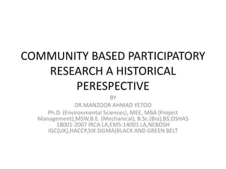 COMMUNITY BASED PARTICIPATORY
RESEARCH A HISTORICAL
PERESPECTIVE
BY
DR.MANZOOR AHMAD YETOO
Ph.D. (Environmental Sciences), MEE, MBA (Project
Management),MSW,B.E. (Mechanical), B.Sc.(Bio),BS;OSHAS
18001-2007 IRCA LA,EMS-14001 LA,NEBOSH
IGC(UK),HACCP,SIX SIGMA(BLACK AND GREEN BELT
 