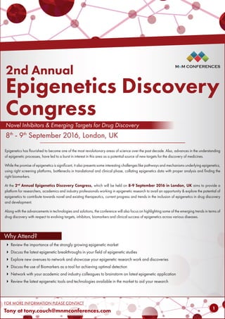MnM CONFERENCES
FOR MORE INFORMATION PLEASE CONTACT
Tony at tony.couch@mnmconferences.com
MnM CONFERENCES
11
 Review the importance of the strongly growing epigenetic market
 Discuss the latest epigenetic breakthroughs in your field of epigenetic studies
 Explore new avenues to network and showcase your epigenetic research work and discoveries
 Discuss the use of Biomarkers as a tool for achieving optimal detection
 Network with your academic and industry colleagues to brainstorm on latest epigenetic application
 Review the latest epigenetic tools and technologies available in the market to aid your research
Why Attend?
2nd Annual
Epigenetics Discovery
Congress
Novel Inhibitors & Emerging Targets for Drug Discovery
8th
- 9th
September 2016, London, UK
MnM CONFERENCES
Epigenetics has flourished to become one of the most revolutionary areas of science over the past decade. Also, advances in the understanding
of epigenetic processes, have led to a burst in interest in this area as a potential source of new targets for the discovery of medicines.
While the promise of epigenetics is significant, it also presents some interesting challenges like pathways and mechanisms underlying epigenetics,
using right screening platforms, bottlenecks in translational and clinical phase, collating epigenetics data with proper analysis and finding the
right biomarkers.
At the 2nd
Annual Epigenetics Discovery Congress, which will be held on 8-9 September 2016 in London, UK aims to provide a
platform for researchers, academics and industry professionals working in epigenetic research to avail an opportunity & explore the potential of
epigenetics to contribute towards novel and existing therapeutics, current progress and trends in the inclusion of epigenetics in drug discovery
and development.
Along with the advancements in technologies and solutions, the conference will also focus on highlighting some of the emerging trends in terms of
drug discovery with respect to evolving targets, inhibitors, biomarkers and clinical success of epigenetics across various diseases.
 