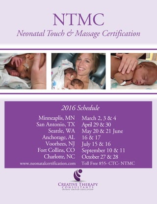 NTMC
Neonatal Touch & Massage Certification
Minneaplis, MN
San Antonio, TX
Seattle, WA
Anchorage, AL
Voorhees, NJ
Fort Collins, CO
Charlotte, NC
March 2, 3 & 4
April 29 & 30
May 20 & 21 June
16 & 17
July 15 & 16
September 10 & 11
October 27 & 28
2016 Schedule
www.neonatalcertification.com Toll Free 855- CTC- NTMC
 