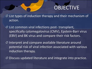 OBJECTIVE
List types of induction therapy and their mechanism of
action.
List common viral infections post- transplant,
specifically cytomegalovirus (CMV), Epstein-Barr virus
(EBV) and BK virus and compare their risk factors.
Interpret and compare available literature around
potential risk of viral infection associated with various
induction therapy.
Discuss updated literature and integrate into practice.
 