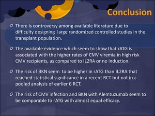 Conclusion
There is controversy among available literature due to
difficulty designing large randomized controlled studies in the
transplant population.
The available evidence which seem to show that rATG is
associated with the higher rates of CMV viremia in high risk
CMV recipients, as compared to IL2RA or no induction.
The risk of BKN seem to be higher in rATG than IL2RA that
reached statistical significance in a recent RCT but not in a
pooled analysis of earlier 6 RCT.
The risk of CMV infection and BKN with Alemtuzumab seem to
be comparable to rATG with almost equal efficacy.
 