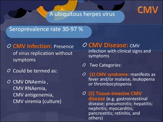 Seroprevalence rate 30-97 %
CMV Infection: Presence
of virus replication without
symptoms
Could be termed as:
CMV DNAemia ,
CMV RNAemia,
CMV antigenemia,
CMV viremia (culture)
A ubiquitous herpes virus
CMV Disease: CMV
infection with clinical signs and
symptoms
Two Categories:
(1) CMV syndrome: manifests as
fever and/or malaise, leukopenia
or thrombocytopenia
(2) Tissue-invasive CMV
disease (e.g. gastrointestinal
disease; pneumonitis; hepatitis;
nephritis; myocarditis;
pancreatitis; retinitis, and
others)
 