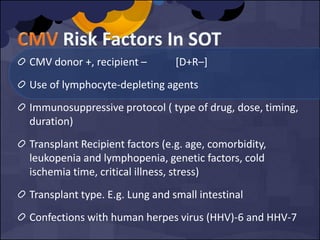 CMV donor +, recipient – [D+R–]
Use of lymphocyte-depleting agents
Immunosuppressive protocol ( type of drug, dose, timing,
duration)
Transplant Recipient factors (e.g. age, comorbidity,
leukopenia and lymphopenia, genetic factors, cold
ischemia time, critical illness, stress)
Transplant type. E.g. Lung and small intestinal
Confections with human herpes virus (HHV)-6 and HHV-7
 