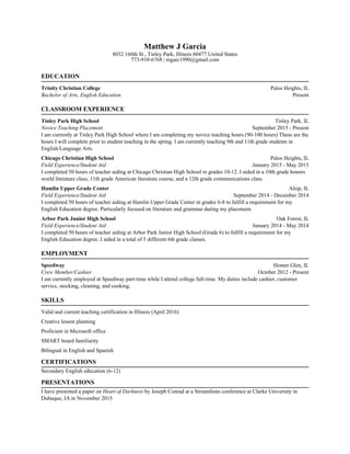 Matthew J Garcia
8032 160th St., Tinley Park, Illinois 60477 United States
773-910-6768 | mgarc1990@gmail.com
EDUCATION
Trinity Christian College Palos Heights, IL
Bachelor of Arts, English Education Present
CLASSROOM EXPERIENCE
Tinley Park High School Tinley Park, IL
Novice Teaching Placement September 2015 - Present
I am currently at Tinley Park High School where I am completing my novice teaching hours (90-100 hours) These are the
hours I will complete prior to student teaching in the spring. I am currently teaching 9th and 11th grade students in
English/Language Arts.
Chicago Christian High School Palos Heights, IL
Field Experience/Student Aid January 2015 - May 2015
I completed 50 hours of teacher aiding at Chicago Christian High School in grades 10-12. I aided in a 10th grade honors
world literature class, 11th grade American literature course, and a 12th grade communications class.
Hamlin Upper Grade Center Alsip, IL
Field Experience/Student Aid September 2014 - December 2014
I completed 50 hours of teacher aiding at Hamlin Upper Grade Center in grades 6-8 to fulfill a requirement for my
English Education degree. Particularly focused on literature and grammar during my placement.
Arbor Park Junior High School Oak Forest, IL
Field Experience/Student Aid January 2014 - May 2014
I completed 50 hours of teacher aiding at Arbor Park Junior High School (Grade 6) to fulfill a requirement for my
English Education degree. I aided in a total of 5 different 6th grade classes.
EMPLOYMENT
Speedway Homer Glen, IL
Crew Member/Cashier October 2012 - Present
I am currently employed at Speedway part-time while I attend college full-time. My duties include cashier, customer
service, stocking, cleaning, and cooking.
SKILLS
Valid and current teaching certification in Illinois (April 2016)
Creative lesson planning
Proficient in Microsoft office
SMART board familiarity
Bilingual in English and Spanish
CERTIFICATIONS
Secondary English education (6-12)
PRESENTATIONS
I have presented a paper on Heart of Darkness by Joseph Conrad at a Streamlines conference at Clarke University in
Dubuque, IA in November 2015
 