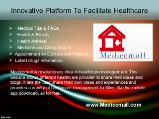 Innovative Platform To Facilitate Healthcare
 Medical Tips & FAQs
 Health & Beauty
 Health Articles
 Medicine and Clinic Search
 Appointment for Doctors and Patients
 Latest drugs information
Medicomall is revolutionary idea in healthcare management. This
website allows different healthcare provider to share their ideas and
blogs, it lets the user share their own ideas and experiences and
provides a variety of healthcare management facilities like the mobile
app download, all for free.
www.Medicomall.com
 