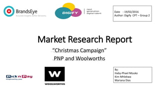Market Research Report
“Christmas Campaign”
PNP and Woolworths
Date : 19/02/2016
Author: Digify CPT – Group 2
By:
Haby-Phael Mouko
Kim Mhlekwa
Mariana Dias
 