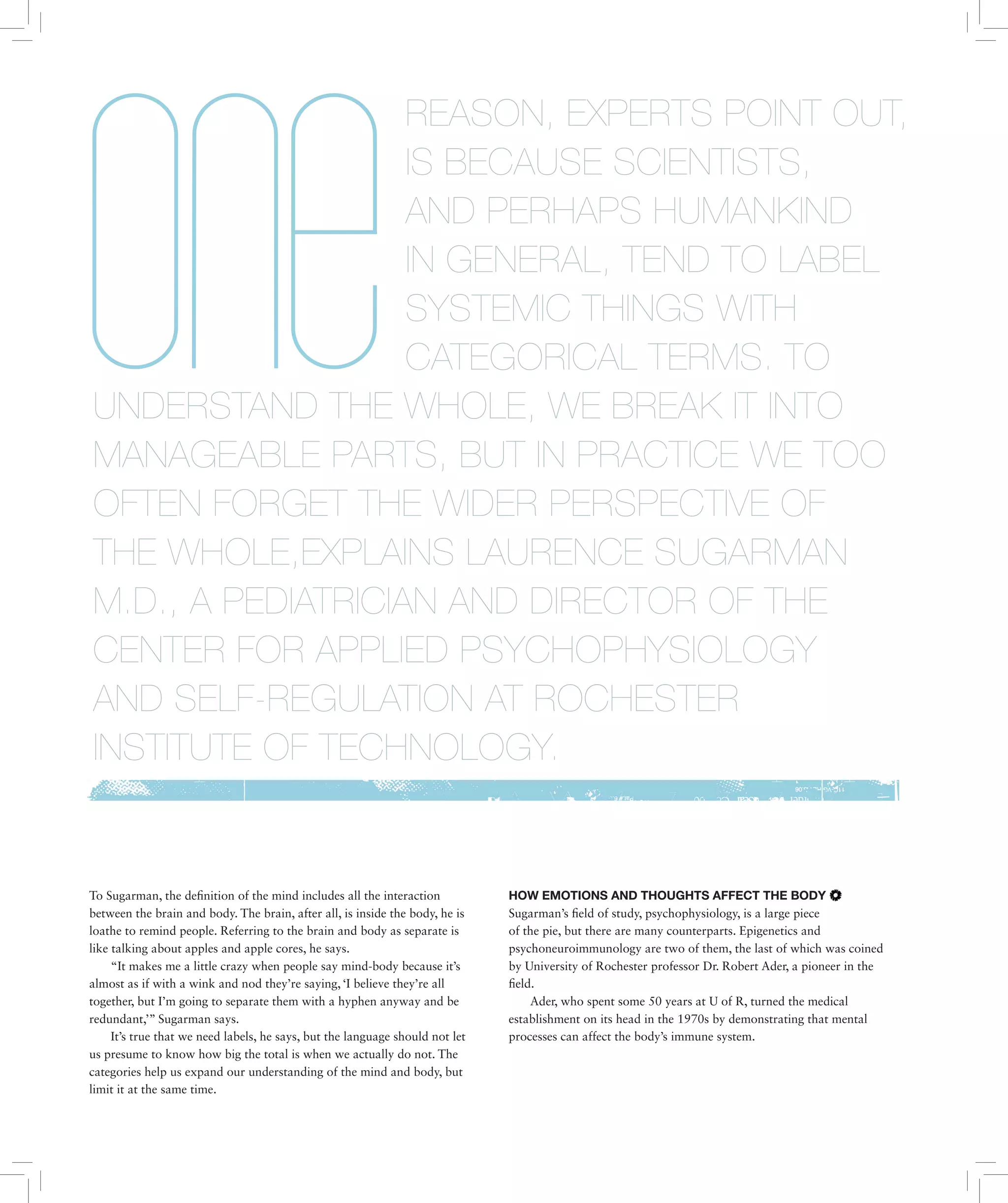 To Sugarman, the definition of the mind includes all the interaction
between the brain and body. The brain, after all, is inside the body, he is
loathe to remind people. Referring to the brain and body as separate is
like talking about apples and apple cores, he says.
“It makes me a little crazy when people say mind-body because it’s
almost as if with a wink and nod they’re saying, ‘I believe they’re all
together, but I’m going to separate them with a hyphen anyway and be
redundant,’” Sugarman says.
It’s true that we need labels, he says, but the language should not let
us presume to know how big the total is when we actually do not. The
categories help us expand our understanding of the mind and body, but
limit it at the same time.
HOW EMOTIONS AND THOUGHTS AFFECT THE BODY
Sugarman’s field of study, psychophysiology, is a large piece
of the pie, but there are many counterparts. Epigenetics and
psychoneuroimmunology are two of them, the last of which was coined
by University of Rochester professor Dr. Robert Ader, a pioneer in the
field.
Ader, who spent some 50 years at U of R, turned the medical
establishment on its head in the 1970s by demonstrating that mental
processes can affect the body’s immune system.
REASON, EXPERTS POINT OUT,
IS BECAUSE SCIENTISTS,
AND PERHAPS HUMANKIND
IN GENERAL, TEND TO LABEL
SYSTEMIC THINGS WITH
CATEGORICAL TERMS. TO
UNDERSTAND THE WHOLE, WE BREAK IT INTO
MANAGEABLE PARTS, BUT IN PRACTICE WE TOO
OFTEN FORGET THE WIDER PERSPECTIVE OF
THE WHOLE,EXPLAINS LAURENCE SUGARMAN
M.D., A PEDIATRICIAN AND DIRECTOR OF THE
CENTER FOR APPLIED PSYCHOPHYSIOLOGY
AND SELF-REGULATION AT ROCHESTER
INSTITUTE OF TECHNOLOGY.
 