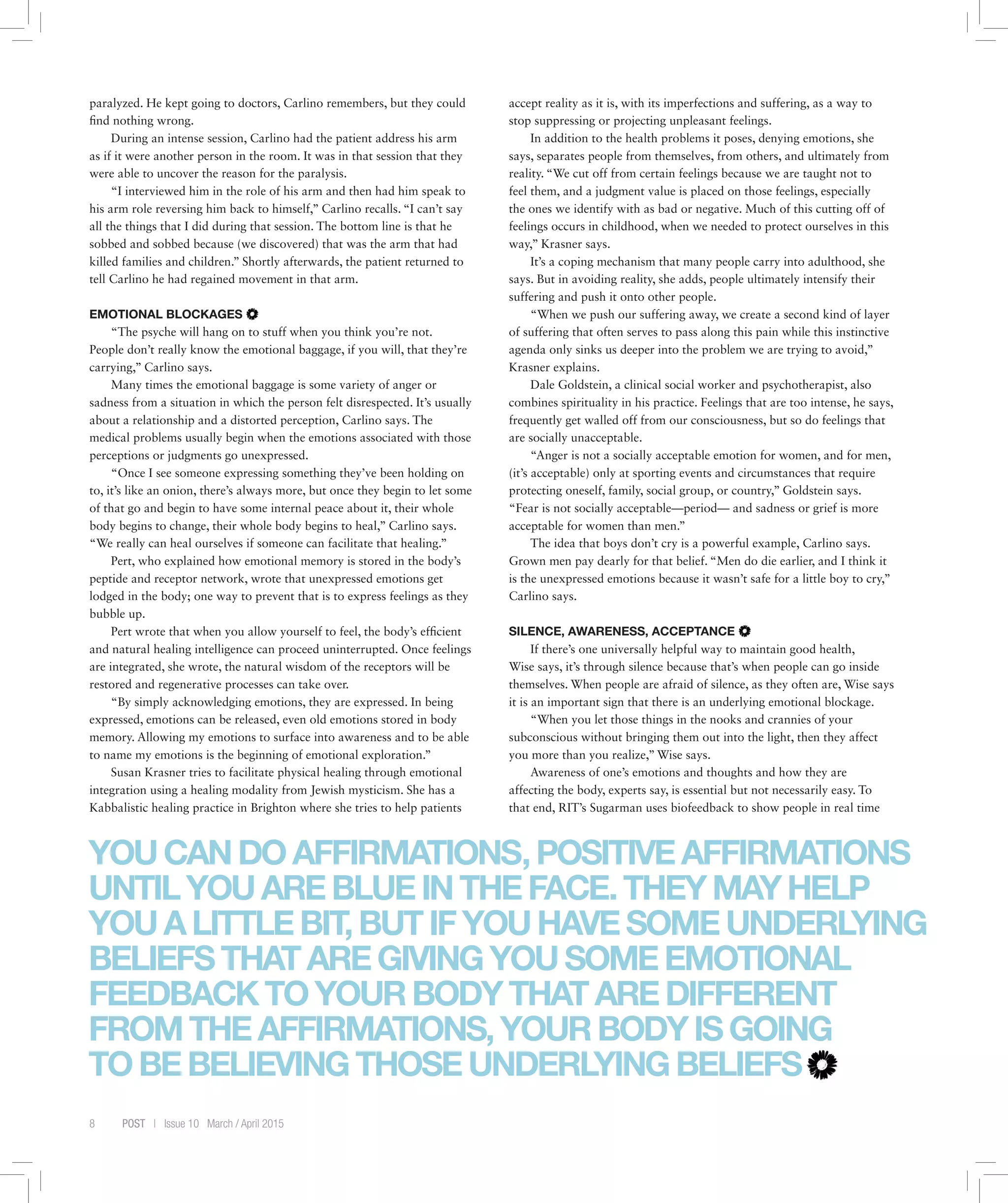 8 POST | Issue 10 March / April 2015
paralyzed. He kept going to doctors, Carlino remembers, but they could
find nothing wrong.
During an intense session, Carlino had the patient address his arm
as if it were another person in the room. It was in that session that they
were able to uncover the reason for the paralysis.
“I interviewed him in the role of his arm and then had him speak to
his arm role reversing him back to himself,” Carlino recalls. “I can’t say
all the things that I did during that session. The bottom line is that he
sobbed and sobbed because (we discovered) that was the arm that had
killed families and children.” Shortly afterwards, the patient returned to
tell Carlino he had regained movement in that arm.
EMOTIONAL BLOCKAGES
“The psyche will hang on to stuff when you think you’re not.
People don’t really know the emotional baggage, if you will, that they’re
carrying,” Carlino says.
Many times the emotional baggage is some variety of anger or
sadness from a situation in which the person felt disrespected. It’s usually
about a relationship and a distorted perception, Carlino says. The
medical problems usually begin when the emotions associated with those
perceptions or judgments go unexpressed.
“Once I see someone expressing something they’ve been holding on
to, it’s like an onion, there’s always more, but once they begin to let some
of that go and begin to have some internal peace about it, their whole
body begins to change, their whole body begins to heal,” Carlino says.
“We really can heal ourselves if someone can facilitate that healing.”
Pert, who explained how emotional memory is stored in the body’s
peptide and receptor network, wrote that unexpressed emotions get
lodged in the body; one way to prevent that is to express feelings as they
bubble up.
Pert wrote that when you allow yourself to feel, the body’s efficient
and natural healing intelligence can proceed uninterrupted. Once feelings
are integrated, she wrote, the natural wisdom of the receptors will be
restored and regenerative processes can take over.
“By simply acknowledging emotions, they are expressed. In being
expressed, emotions can be released, even old emotions stored in body
memory. Allowing my emotions to surface into awareness and to be able
to name my emotions is the beginning of emotional exploration.”
Susan Krasner tries to facilitate physical healing through emotional
integration using a healing modality from Jewish mysticism. She has a
Kabbalistic healing practice in Brighton where she tries to help patients
accept reality as it is, with its imperfections and suffering, as a way to
stop suppressing or projecting unpleasant feelings.
In addition to the health problems it poses, denying emotions, she
says, separates people from themselves, from others, and ultimately from
reality. “We cut off from certain feelings because we are taught not to
feel them, and a judgment value is placed on those feelings, especially
the ones we identify with as bad or negative. Much of this cutting off of
feelings occurs in childhood, when we needed to protect ourselves in this
way,” Krasner says.
It’s a coping mechanism that many people carry into adulthood, she
says. But in avoiding reality, she adds, people ultimately intensify their
suffering and push it onto other people.
“When we push our suffering away, we create a second kind of layer
of suffering that often serves to pass along this pain while this instinctive
agenda only sinks us deeper into the problem we are trying to avoid,”
Krasner explains.
Dale Goldstein, a clinical social worker and psychotherapist, also
combines spirituality in his practice. Feelings that are too intense, he says,
frequently get walled off from our consciousness, but so do feelings that
are socially unacceptable.
“Anger is not a socially acceptable emotion for women, and for men,
(it’s acceptable) only at sporting events and circumstances that require
protecting oneself, family, social group, or country,” Goldstein says.
“Fear is not socially acceptable—period— and sadness or grief is more
acceptable for women than men.”
The idea that boys don’t cry is a powerful example, Carlino says.
Grown men pay dearly for that belief. “Men do die earlier, and I think it
is the unexpressed emotions because it wasn’t safe for a little boy to cry,”
Carlino says.
SILENCE, AWARENESS, ACCEPTANCE
If there’s one universally helpful way to maintain good health,
Wise says, it’s through silence because that’s when people can go inside
themselves. When people are afraid of silence, as they often are, Wise says
it is an important sign that there is an underlying emotional blockage.
“When you let those things in the nooks and crannies of your
subconscious without bringing them out into the light, then they affect
you more than you realize,” Wise says.
Awareness of one’s emotions and thoughts and how they are
affecting the body, experts say, is essential but not necessarily easy. To
that end, RIT’s Sugarman uses biofeedback to show people in real time
YOUCANDOAFFIRMATIONS,POSITIVEAFFIRMATIONS
UNTILYOUAREBLUEINTHEFACE.THEYMAYHELP
YOUALITTLEBIT,BUTIFYOUHAVESOMEUNDERLYING
BELIEFSTHATAREGIVINGYOUSOMEEMOTIONAL
FEEDBACKTOYOURBODYTHATAREDIFFERENT
FROMTHEAFFIRMATIONS,YOURBODYISGOING
TOBEBELIEVINGTHOSEUNDERLYINGBELIEFS
 