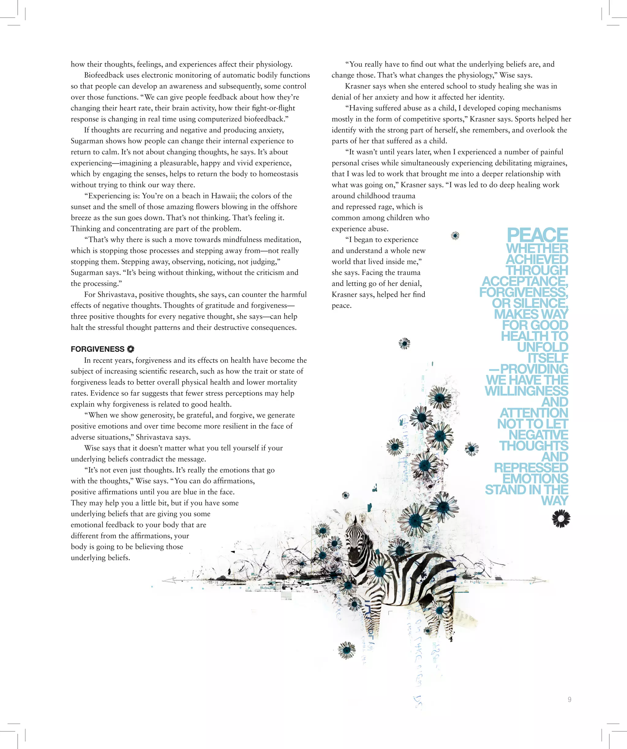 Issue 10 March / April 2015 | POST 9
how their thoughts, feelings, and experiences affect their physiology.
Biofeedback uses electronic monitoring of automatic bodily functions
so that people can develop an awareness and subsequently, some control
over those functions. “We can give people feedback about how they’re
changing their heart rate, their brain activity, how their fight-or-flight
response is changing in real time using computerized biofeedback.”
If thoughts are recurring and negative and producing anxiety,
Sugarman shows how people can change their internal experience to
return to calm. It’s not about changing thoughts, he says. It’s about
experiencing—imagining a pleasurable, happy and vivid experience,
which by engaging the senses, helps to return the body to homeostasis
without trying to think our way there.
“Experiencing is: You’re on a beach in Hawaii; the colors of the
sunset and the smell of those amazing flowers blowing in the offshore
breeze as the sun goes down. That’s not thinking. That’s feeling it.
Thinking and concentrating are part of the problem.
“That’s why there is such a move towards mindfulness meditation,
which is stopping those processes and stepping away from—not really
stopping them. Stepping away, observing, noticing, not judging,”
Sugarman says. “It’s being without thinking, without the criticism and
the processing.”
For Shrivastava, positive thoughts, she says, can counter the harmful
effects of negative thoughts. Thoughts of gratitude and forgiveness—
three positive thoughts for every negative thought, she says—can help
halt the stressful thought patterns and their destructive consequences.
FORGIVENESS
In recent years, forgiveness and its effects on health have become the
subject of increasing scientific research, such as how the trait or state of
forgiveness leads to better overall physical health and lower mortality
rates. Evidence so far suggests that fewer stress perceptions may help
explain why forgiveness is related to good health.
“When we show generosity, be grateful, and forgive, we generate
positive emotions and over time become more resilient in the face of
adverse situations,” Shrivastava says.
Wise says that it doesn’t matter what you tell yourself if your
underlying beliefs contradict the message.
“It’s not even just thoughts. It’s really the emotions that go
with the thoughts,” Wise says. “You can do affirmations,
positive affirmations until you are blue in the face.
They may help you a little bit, but if you have some
underlying beliefs that are giving you some
emotional feedback to your body that are
different from the affirmations, your
body is going to be believing those
underlying beliefs.
“You really have to find out what the underlying beliefs are, and
change those. That’s what changes the physiology,” Wise says.
Krasner says when she entered school to study healing she was in
denial of her anxiety and how it affected her identity.
“Having suffered abuse as a child, I developed coping mechanisms
mostly in the form of competitive sports,” Krasner says. Sports helped her
identify with the strong part of herself, she remembers, and overlook the
parts of her that suffered as a child.
“It wasn’t until years later, when I experienced a number of painful
personal crises while simultaneously experiencing debilitating migraines,
that I was led to work that brought me into a deeper relationship with
what was going on,” Krasner says. “I was led to do deep healing work
around childhood trauma
and repressed rage, which is
common among children who
experience abuse.
“I began to experience
and understand a whole new
world that lived inside me,”
she says. Facing the trauma
and letting go of her denial,
Krasner says, helped her find
peace.
PEACE
WHETHER
ACHIEVED
THROUGH
ACCEPTANCE,
FORGIVENESS,
ORSILENCE,
MAKESWAY
FORGOOD
HEALTHTO
UNFOLD
ITSELF
—PROVIDING
WEHAVETHE
WILLINGNESS
AND
ATTENTION
NOTTOLET
NEGATIVE
THOUGHTS
AND
REPRESSED
EMOTIONS
STANDINTHE
WAY
 