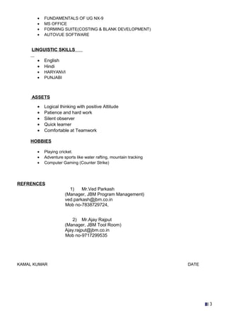 • FUNDAMENTALS OF UG NX-9
• MS OFFICE
• FORMING SUITE(COSTING & BLANK DEVELOPMENT)
• AUTOVUE SOFTWARE
LINGUISTIC SKILLS
• English
• Hindi
• HARYANVI
• PUNJABI
ASSETS
• Logical thinking with positive Attitude
• Patience and hard work
• Silent observer
• Quick learner
• Comfortable at Teamwork
HOBBIES
• Playing cricket.
• Adventure sports like water rafting, mountain tracking
• Computer Gaming (Counter Strike)
REFRENCES
1) Mr.Ved Parkash
(Manager, JBM Program Management)
ved.parkash@jbm.co.in
Mob no-7838729724,
2) Mr.Ajay Rajput
(Manager, JBM Tool Room)
Ajay.rajput@jbm.co.in
Mob no-9717299535
KAMAL KUMAR DATE
3
 