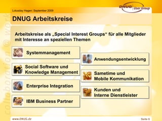 Lotusday Hagen: September 2009


DNUG Arbeitskreise

 Arbeitskreise als „Special Interest Groups“ für alle Mitglieder
 mit Interesse an speziellen Themen

          Systemmanagement
                                       Anwendungsentwicklung
         Social Software und
         Knowledge Management          Sametime und
                                       Mobile Kommunikation
          Enterprise Integration
                                       Kunden und
                                       Interne Dienstleister
          IBM Business Partner


                                                               Seite 6
 
