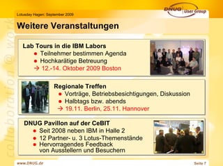 Lotusday Hagen: September 2009


Weitere Veranstaltungen

   Lab Tours in die IBM Labors
        Teilnehmer bestimmen Agenda
        Hochkarätige Betreuung
         12.-14. Oktober 2009 Boston

                   Regionale Treffen
                      Vorträge, Betriebsbesichtigungen, Diskussion
                      Halbtags bzw. abends
                      19.11. Berlin, 25.11. Hannover

   DNUG Pavillon auf der CeBIT
      Seit 2008 neben IBM in Halle 2
      12 Partner- u. 3 Lotus-Themenstände
      Hervorragendes Feedback
      von Ausstellern und Besuchern
                                                                     Seite 7
 