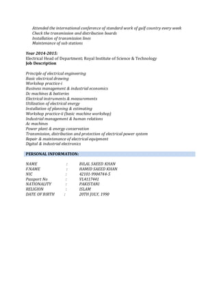 Attended the international conference of standard work of gulf country every week
Check the transmission and distribution boards
Installation of transmission lines
Maintenance of sub stations
Year 2014-2015:
Electrical Head of Department; Royal Institute of Science & Technology
Job Description
Principle of electrical engineering
Basic electrical drawing
Workshop practice-i
Business management & industrial economics
Dc machines & batteries
Electrical instruments & measurements
Utilization of electrical energy
Installation of planning & estimating
Workshop practice-ii (basic machine workshop)
Industrial management & human relations
Ac machines
Power plant & energy conservation
Transmission, distribution and protection of electrical power system
Repair & maintenance of electrical equipment
Digital & industrial electronics
PERSONAL INFORMATION:
NAME : BILAL SAEED KHAN
F.NAME : HAMID SAEED KHAN
NIC : 42101-9904744-5
Passport No : VL4117441
NATIONALITY : PAKISTANI
RELIGION : ISLAM
DATE OF BIRTH : 20TH JULY, 1990
 