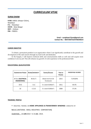 Page | 1
CURRICULUM VITAE
SURAJ SHAW
H.NO.-168/A, Sahapur Colony,
Newalipur
P.S. – Newalipur
STATE – West Bengal
DIST. – Kolkata
PIN – 700053.
Email – surajshaw17june@gmail.com
Contact No. – 8697340754/9748349014
CAREER OBJECTIVE
To obtain a permanent position in an organization where I can significantly contribute to the growth and
development of the said concern through my hard work and dedication.
In the bargain, I will improve technical skills and communication skills as well and will acquire more
confidence to do my job. This will enhance my growth of work experience in the professional field.
EDUCATIONAL QUALIFICATION
EXAMINATION PASSED BOARD/UNIVERSITY SCHOOL/COLLEGE YEAR OF
PASSING
PERCENTAGE SECURED
B.TECH (ELECTRICAL
ENGINEERING)
W.B.U.T. DREAM INSTITUTE OF
TECHNOLOGY
2015 7.29 DGPA
10+2 I.S.C ST. JOSEPH & MARY’S 2011 64.5%
10 I.C.S.E ST. JOSEPH & MARY’S 2009 57.2%
TRAINING PROFILE
 INDUSTRIAL TRAINING ON HOME APPLIANCES & TRANSFORMER WINDINGS CONDUCTED BY
N.S.I.C. (NATIONAL SMALL INDUSTRIES CORPORATION)
DURATION:- 16-JUN-2014 TO 15-JUL- 2014.
 