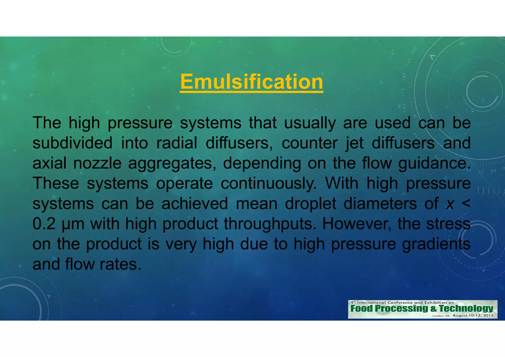 Emulsification
The high pressure systems that usually are used can be
subdivided into radial diffusers, counter jet diffusers and
axial nozzle aggregates, depending on the flow guidance.
These systems operate continuously. With high pressure
systems can be achieved mean droplet diameters of x <
0.2 m with high product throughputs. However, the stress
on the product is very high due to high pressure gradients
and flow rates.
 