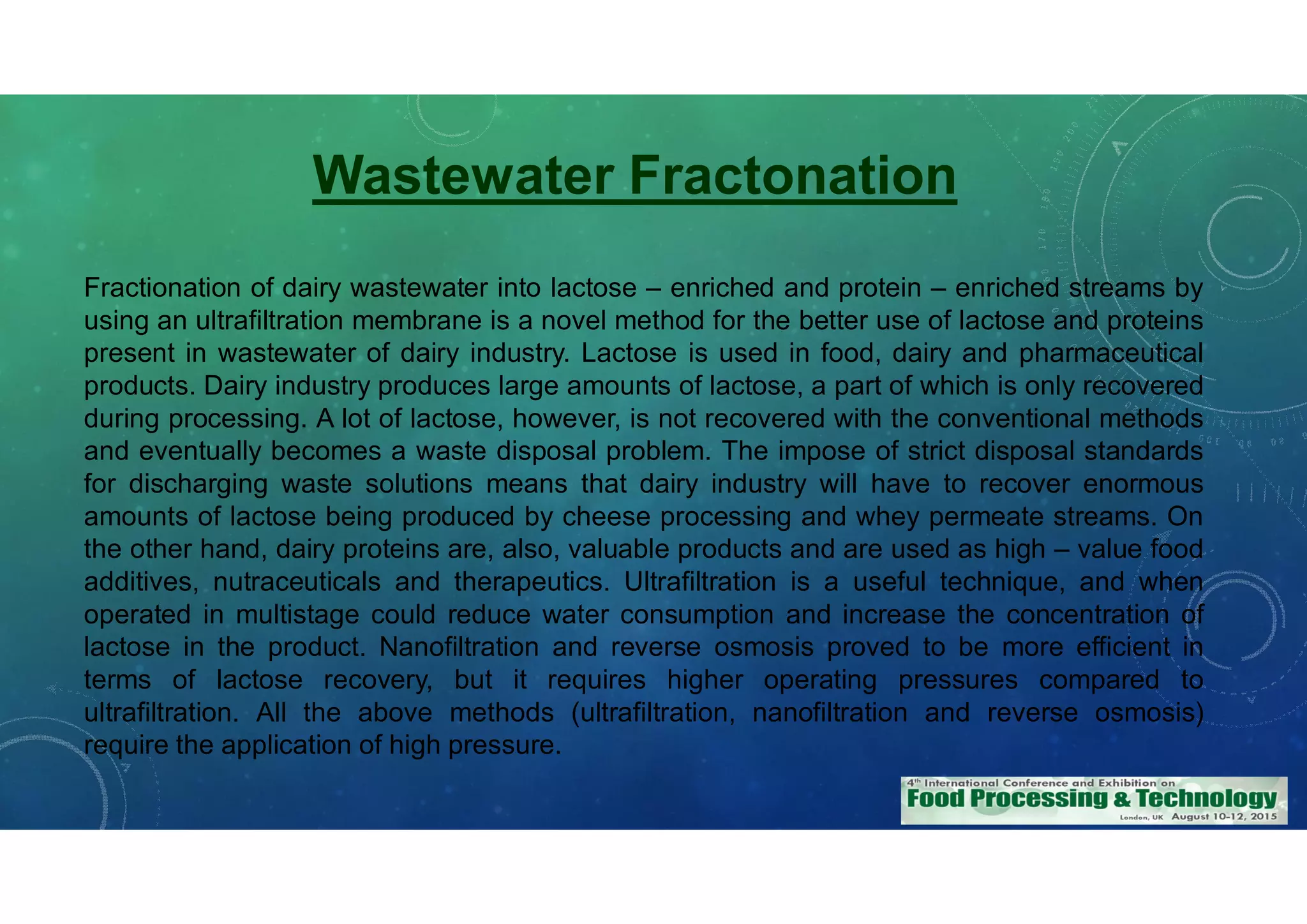Fractionation of dairy wastewater into lactose – enriched and protein – enriched streams by
using an ultrafiltration membrane is a novel method for the better use of lactose and proteins
present in wastewater of dairy industry. Lactose is used in food, dairy and pharmaceutical
products. Dairy industry produces large amounts of lactose, a part of which is only recovered
during processing. A lot of lactose, however, is not recovered with the conventional methods
and eventually becomes a waste disposal problem. The impose of strict disposal standards
for discharging waste solutions means that dairy industry will have to recover enormous
amounts of lactose being produced by cheese processing and whey permeate streams. On
the other hand, dairy proteins are, also, valuable products and are used as high – value food
additives, nutraceuticals and therapeutics. Ultrafiltration is a useful technique, and when
operated in multistage could reduce water consumption and increase the concentration of
lactose in the product. Nanofiltration and reverse osmosis proved to be more efficient in
terms of lactose recovery, but it requires higher operating pressures compared to
ultrafiltration. All the above methods (ultrafiltration, nanofiltration and reverse osmosis)
require the application of high pressure.
Wastewater Fractonation
 