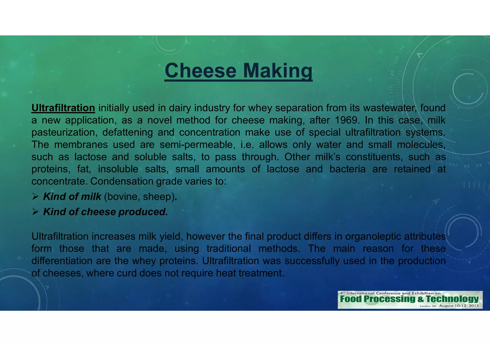 Cheese Making
Ultrafiltration initially used in dairy industry for whey separation from its wastewater, found
a new application, as a novel method for cheese making, after 1969. In this case, milk
pasteurization, defattening and concentration make use of special ultrafiltration systems.
The membranes used are semi-permeable, i.e. allows only water and small molecules,
such as lactose and soluble salts, to pass through. Other milk’s constituents, such as
proteins, fat, insoluble salts, small amounts of lactose and bacteria are retained at
concentrate. Condensation grade varies to:
Kind of milk (bovine, sheep).
Kind of cheese produced.
Ultrafiltration increases milk yield, however the final product differs in organoleptic attributes
form those that are made, using traditional methods. The main reason for these
differentiation are the whey proteins. Ultrafiltration was successfully used in the production
of cheeses, where curd does not require heat treatment.
 