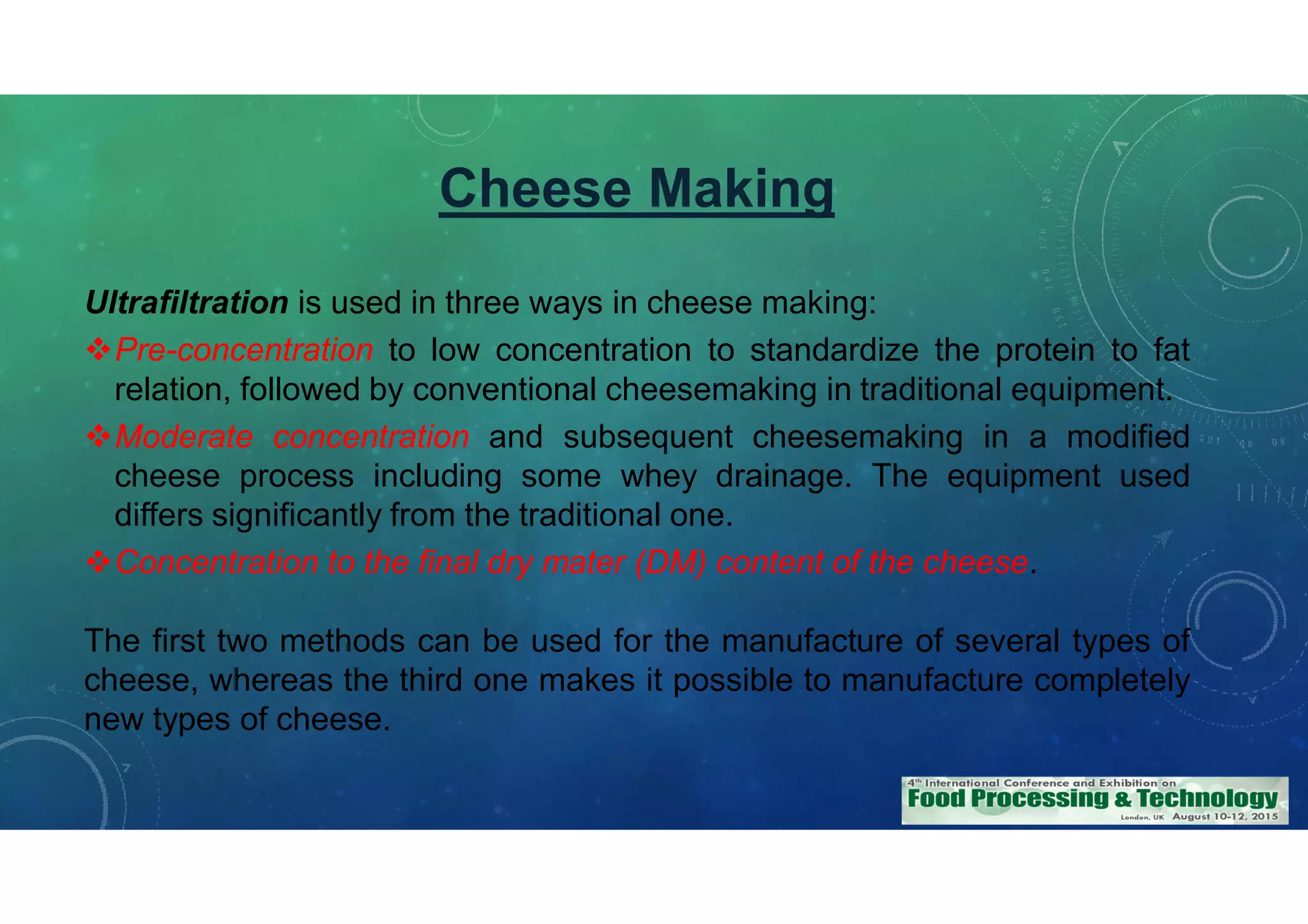 Cheese Making
Ultrafiltration is used in three ways in cheese making:
Pre-concentration to low concentration to standardize the protein to fat
relation, followed by conventional cheesemaking in traditional equipment.
Moderate concentration and subsequent cheesemaking in a modified
cheese process including some whey drainage. The equipment used
differs significantly from the traditional one.
Concentration to the final dry mater (DM) content of the cheese.
The first two methods can be used for the manufacture of several types of
cheese, whereas the third one makes it possible to manufacture completely
new types of cheese.
 