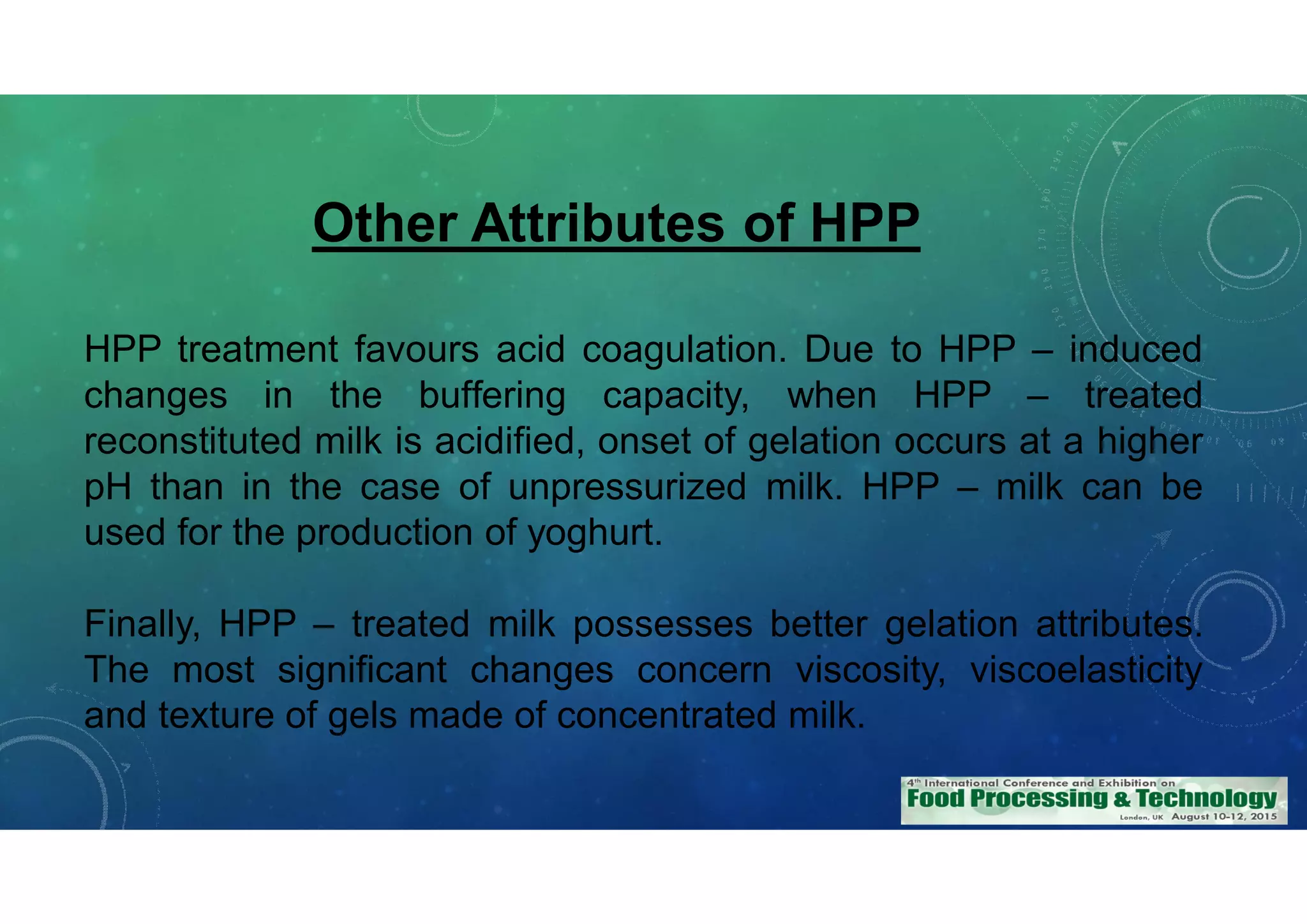 Other Attributes of HPP
HPP treatment favours acid coagulation. Due to HPP – induced
changes in the buffering capacity, when HPP – treated
reconstituted milk is acidified, onset of gelation occurs at a higher
pH than in the case of unpressurized milk. HPP – milk can be
used for the production of yoghurt.
Finally, HPP – treated milk possesses better gelation attributes.
The most significant changes concern viscosity, viscoelasticity
and texture of gels made of concentrated milk.
 