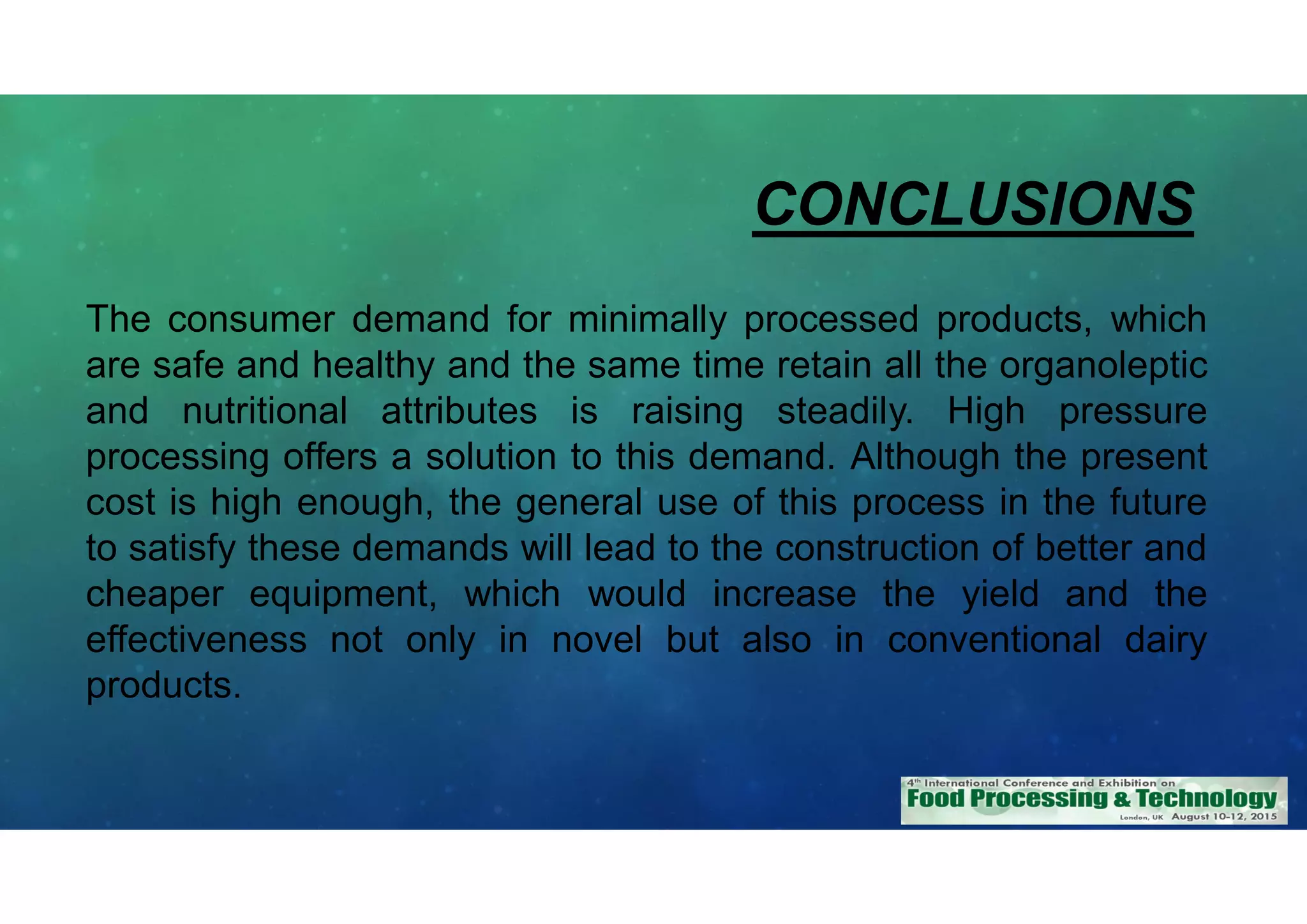 CONCLUSIONS
The consumer demand for minimally processed products, which
are safe and healthy and the same time retain all the organoleptic
and nutritional attributes is raising steadily. High pressure
processing offers a solution to this demand. Although the present
cost is high enough, the general use of this process in the future
to satisfy these demands will lead to the construction of better and
cheaper equipment, which would increase the yield and the
effectiveness not only in novel but also in conventional dairy
products.
 