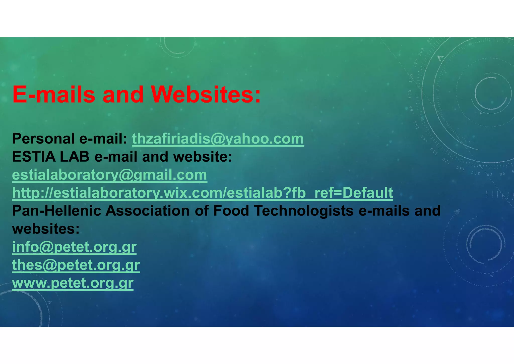 E-mails and Websites:
Personal e-mail: thzafiriadis@yahoo.com
ESTIA LAB e-mail and website:
estialaboratory@gmail.com
http://estialaboratory.wix.com/estialab?fb_ref=Default
Pan-Hellenic Association of Food Technologists e-mails and
websites:
info@petet.org.gr
thes@petet.org.gr
www.petet.org.gr
 