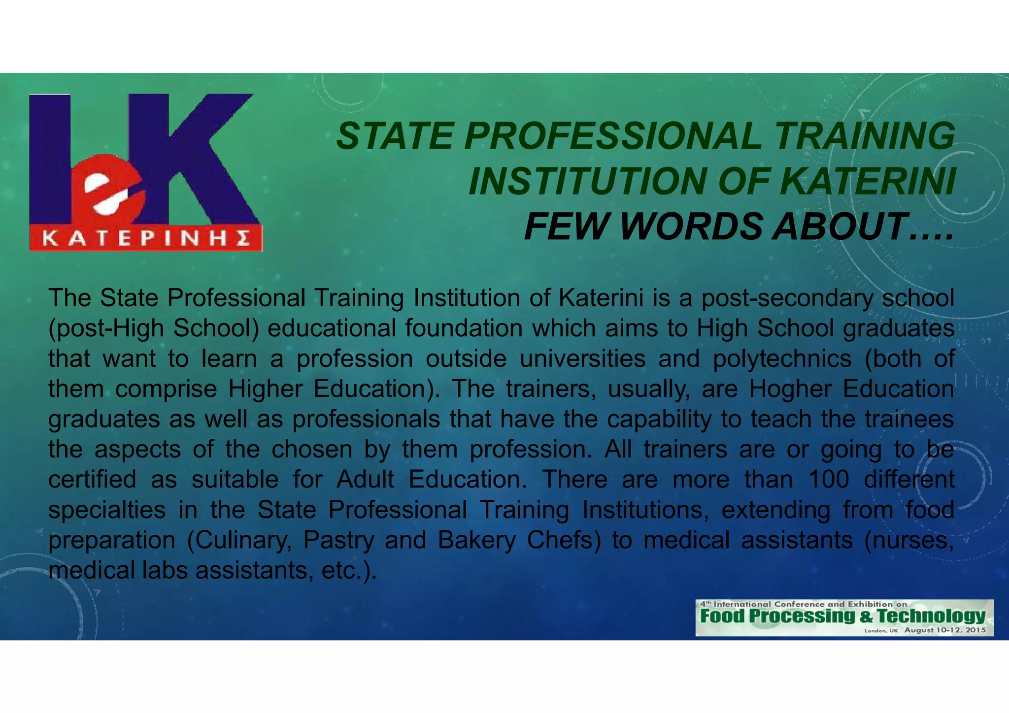 STATE PROFESSIONAL TRAINING
INSTITUTION OF KATERINI
FEW WORDS ABOUT….
The State Professional Training Institution of Katerini is a post-secondary school
(post-High School) educational foundation which aims to High School graduates
that want to learn a profession outside universities and polytechnics (both of
them comprise Higher Education). The trainers, usually, are Hogher Education
graduates as well as professionals that have the capability to teach the trainees
the aspects of the chosen by them profession. All trainers are or going to be
certified as suitable for Adult Education. There are more than 100 different
specialties in the State Professional Training Institutions, extending from food
preparation (Culinary, Pastry and Bakery Chefs) to medical assistants (nurses,
medical labs assistants, etc.).
 