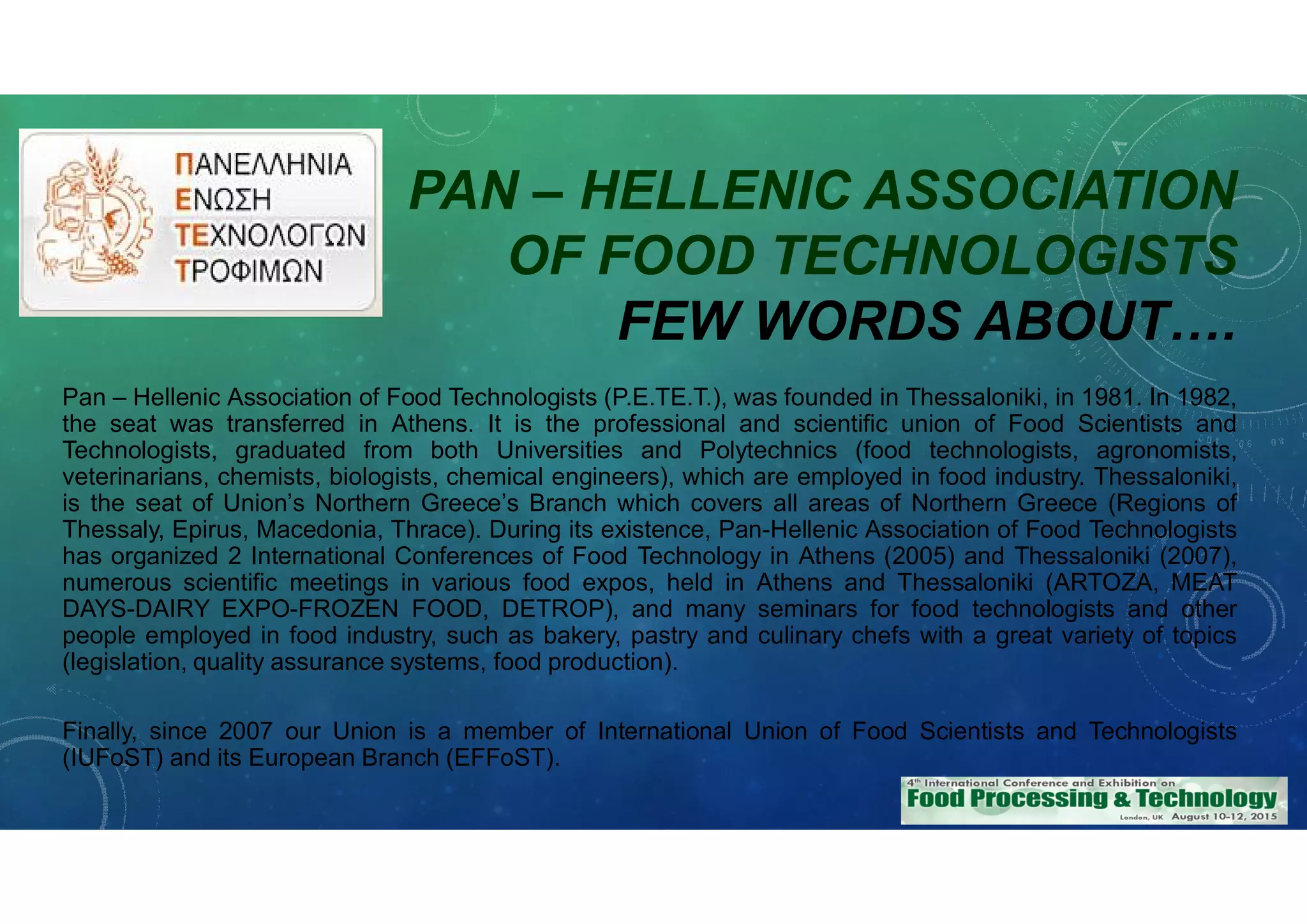 PAN – HELLENIC ASSOCIATION
OF FOOD TECHNOLOGISTS
FEW WORDS ABOUT….
Pan – Hellenic Association of Food Technologists (P.E.TE.T.), was founded in Thessaloniki, in 1981. In 1982,
the seat was transferred in Athens. It is the professional and scientific union of Food Scientists and
Technologists, graduated from both Universities and Polytechnics (food technologists, agronomists,
veterinarians, chemists, biologists, chemical engineers), which are employed in food industry. Thessaloniki,
is the seat of Union’s Northern Greece’s Branch which covers all areas of Northern Greece (Regions of
Thessaly, Epirus, Macedonia, Thrace). During its existence, Pan-Hellenic Association of Food Technologists
has organized 2 International Conferences of Food Technology in Athens (2005) and Thessaloniki (2007),
numerous scientific meetings in various food expos, held in Athens and Thessaloniki (ARTOZA, MEAT
DAYS-DAIRY EXPO-FROZEN FOOD, DETROP), and many seminars for food technologists and other
people employed in food industry, such as bakery, pastry and culinary chefs with a great variety of topics
(legislation, quality assurance systems, food production).
Finally, since 2007 our Union is a member of International Union of Food Scientists and Technologists
(IUFoST) and its European Branch (EFFoST).
 