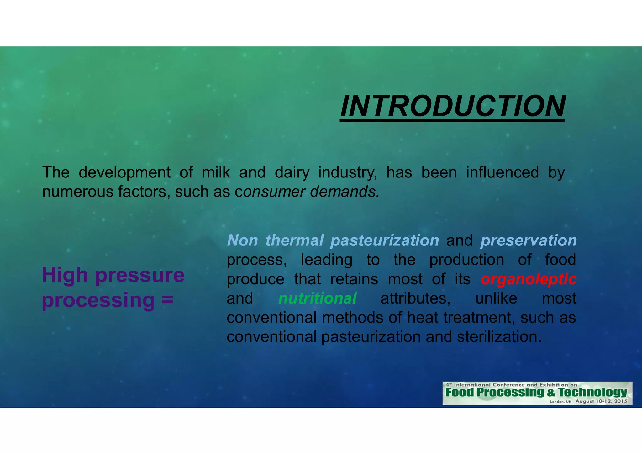 INTRODUCTION
The development of milk and dairy industry, has been influenced by
numerous factors, such as consumer demands.
High pressure
processing =
Non thermal pasteurization and preservation
process, leading to the production of food
produce that retains most of its organoleptic
and nutritional attributes, unlike most
conventional methods of heat treatment, such as
conventional pasteurization and sterilization.
 
