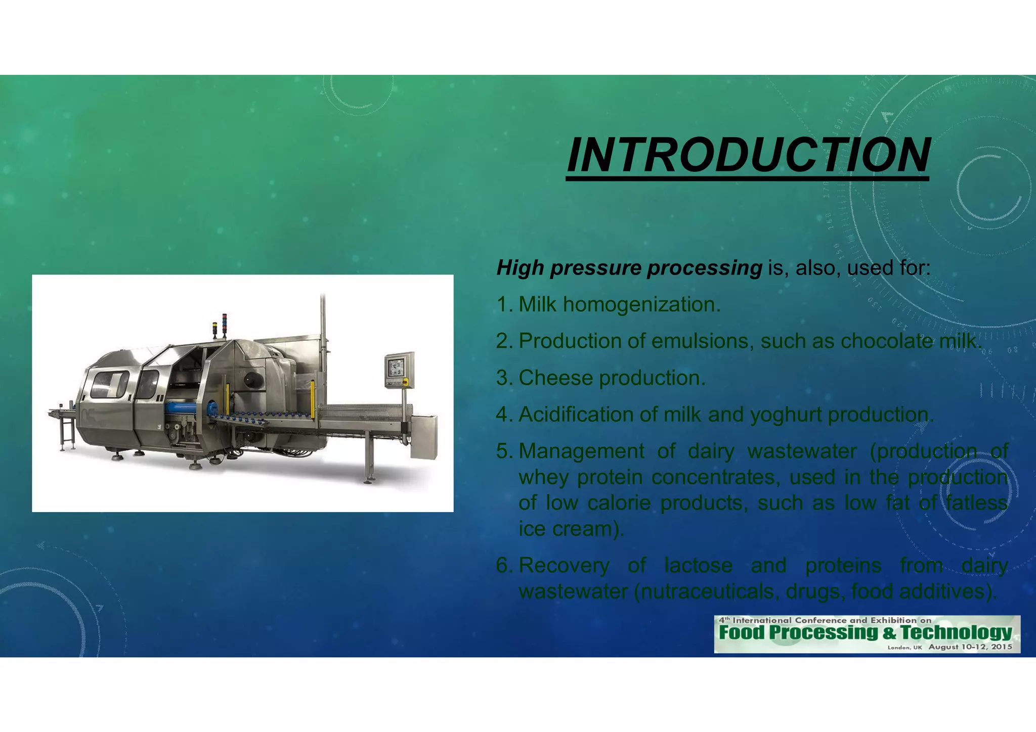 INTRODUCTION
High pressure processing is, also, used for:
1. Milk homogenization.
2. Production of emulsions, such as chocolate milk.
3. Cheese production.
4. Acidification of milk and yoghurt production.
5. Management of dairy wastewater (production of
whey protein concentrates, used in the production
of low calorie products, such as low fat of fatless
ice cream).
6. Recovery of lactose and proteins from dairy
wastewater (nutraceuticals, drugs, food additives).
 