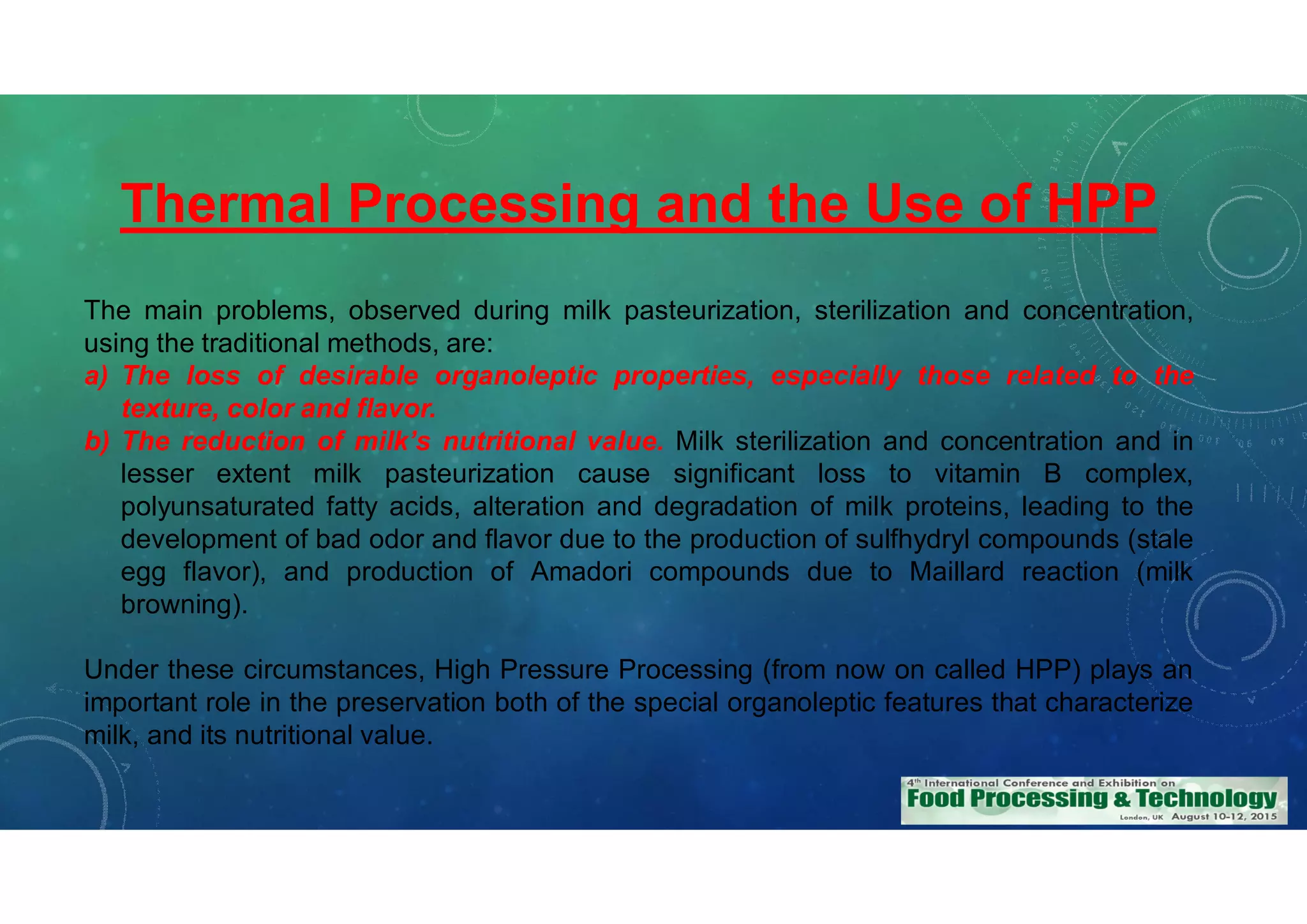 Thermal Processing and the Use of HPP
The main problems, observed during milk pasteurization, sterilization and concentration,
using the traditional methods, are:
a) The loss of desirable organoleptic properties, especially those related to the
texture, color and flavor.
b) The reduction of milk’s nutritional value. Milk sterilization and concentration and in
lesser extent milk pasteurization cause significant loss to vitamin B complex,
polyunsaturated fatty acids, alteration and degradation of milk proteins, leading to the
development of bad odor and flavor due to the production of sulfhydryl compounds (stale
egg flavor), and production of Amadori compounds due to Maillard reaction (milk
browning).
Under these circumstances, High Pressure Processing (from now on called HPP) plays an
important role in the preservation both of the special organoleptic features that characterize
milk, and its nutritional value.
 