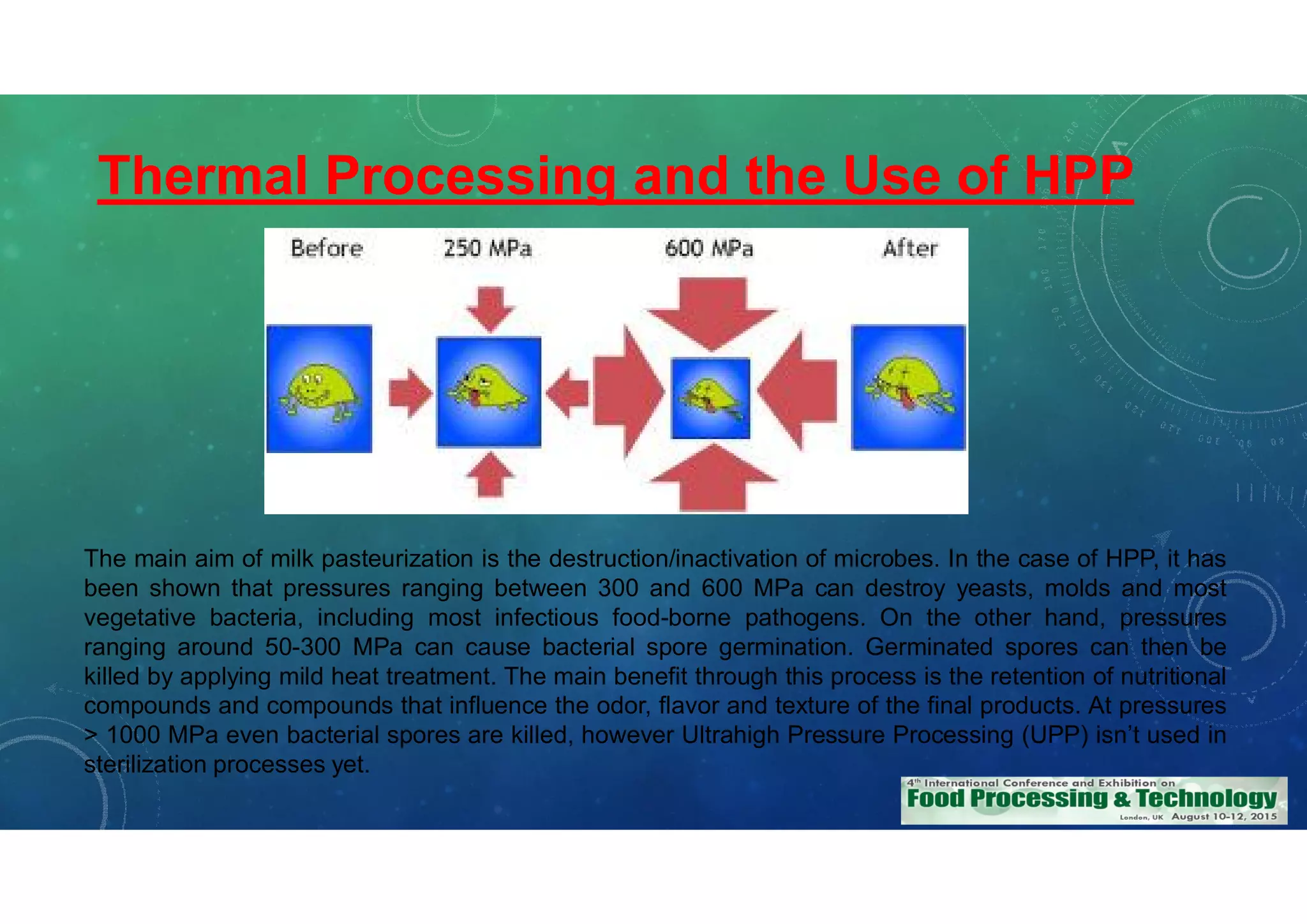 Thermal Processing and the Use of HPP
The main aim of milk pasteurization is the destruction/inactivation of microbes. In the case of HPP, it has
been shown that pressures ranging between 300 and 600 MPa can destroy yeasts, molds and most
vegetative bacteria, including most infectious food-borne pathogens. On the other hand, pressures
ranging around 50-300 MPa can cause bacterial spore germination. Germinated spores can then be
killed by applying mild heat treatment. The main benefit through this process is the retention of nutritional
compounds and compounds that influence the odor, flavor and texture of the final products. At pressures
> 1000 MPa even bacterial spores are killed, however Ultrahigh Pressure Processing (UPP) isn’t used in
sterilization processes yet.
 