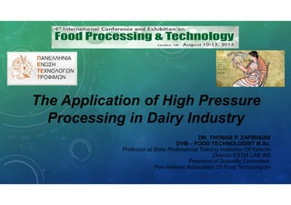The Application of High Pressure
Processing in Dairy Industry
DR. THOMAS P. ZAFIRIADIS
DVM – FOOD TECHNOLOGIST M.Sc.
Professor at State Professional Training Institution Of Katerini
Director ESTIA LAB IKE
President of Scientific Committee,
Pan-Hellenic Association Of Food Technologists
 