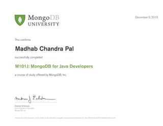 Andrew Erlichson
Vice President, Education
MongoDB, Inc.
This conﬁrms
successfully completed
a course of study offered by MongoDB, Inc.
December 9, 2015
Madhab Chandra Pal
M101J: MongoDB for Java Developers
Authenticity of this document can be verified at http://education.mongodb.com/downloads/certificates/1d214e1c2f814ca1afcebd97b29e3fbf/Certificate.pdf
 