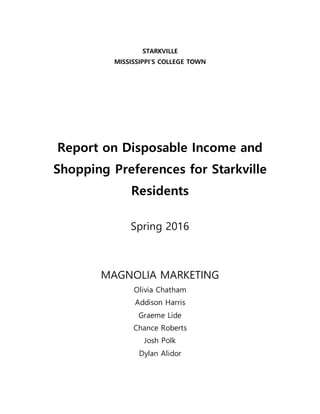 STARKVILLE
MISSISSIPPI’S COLLEGE TOWN
Report on Disposable Income and
Shopping Preferences for Starkville
Residents
Spring 2016
MAGNOLIA MARKETING
Olivia Chatham
Addison Harris
Graeme Lide
Chance Roberts
Josh Polk
Dylan Alidor
 
