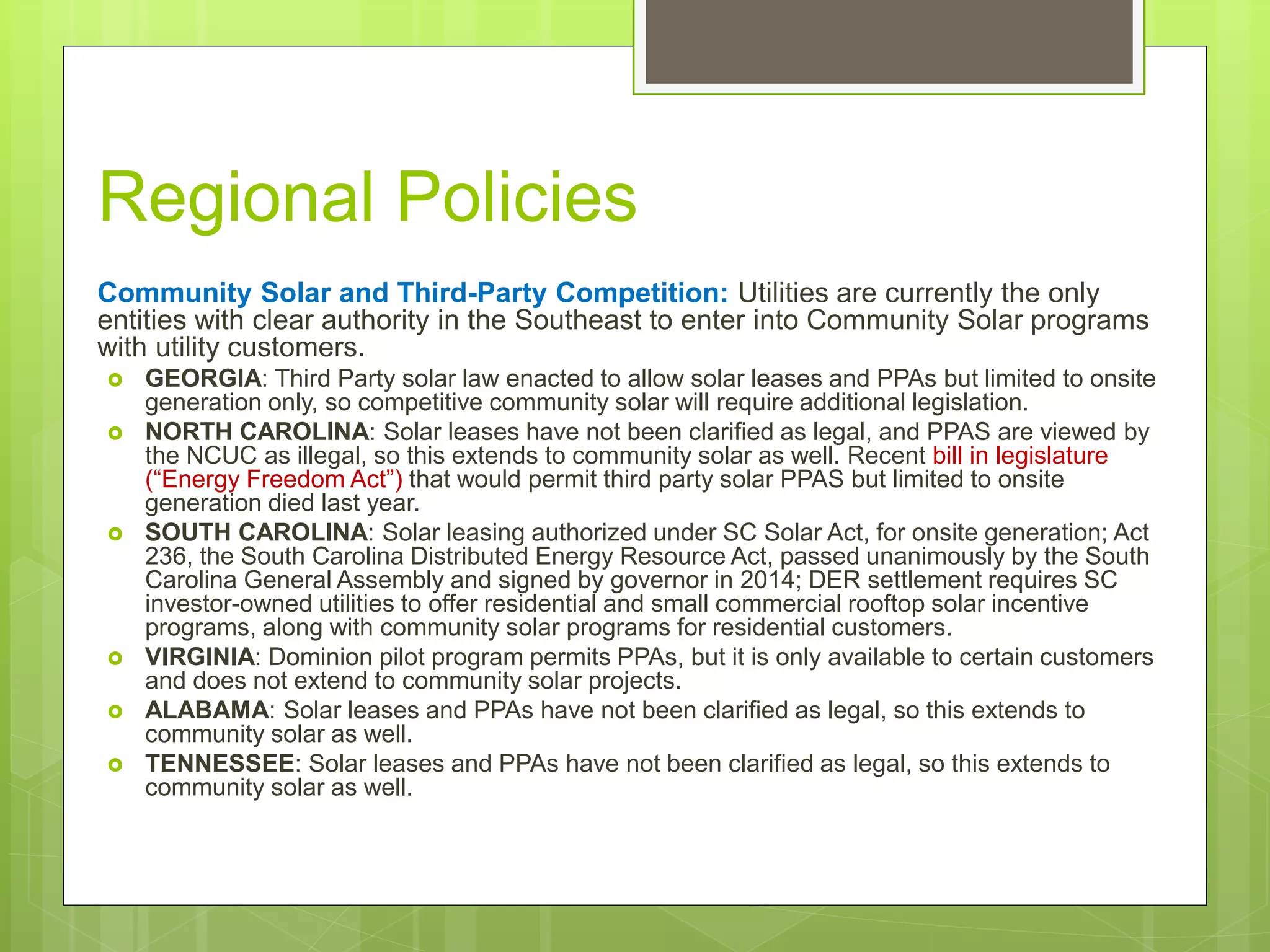 Regional Policies
Community Solar and Third-Party Competition: Utilities are currently the only
entities with clear authority in the Southeast to enter into Community Solar programs
with utility customers.
 GEORGIA: Third Party solar law enacted to allow solar leases and PPAs but limited to onsite
generation only, so competitive community solar will require additional legislation.
 NORTH CAROLINA: Solar leases have not been clarified as legal, and PPAS are viewed by
the NCUC as illegal, so this extends to community solar as well. Recent bill in legislature
(“Energy Freedom Act”) that would permit third party solar PPAS but limited to onsite
generation died last year.
 SOUTH CAROLINA: Solar leasing authorized under SC Solar Act, for onsite generation; Act
236, the South Carolina Distributed Energy Resource Act, passed unanimously by the South
Carolina General Assembly and signed by governor in 2014; DER settlement requires SC
investor-owned utilities to offer residential and small commercial rooftop solar incentive
programs, along with community solar programs for residential customers.
 VIRGINIA: Dominion pilot program permits PPAs, but it is only available to certain customers
and does not extend to community solar projects.
 ALABAMA: Solar leases and PPAs have not been clarified as legal, so this extends to
community solar as well.
 TENNESSEE: Solar leases and PPAs have not been clarified as legal, so this extends to
community solar as well.
 